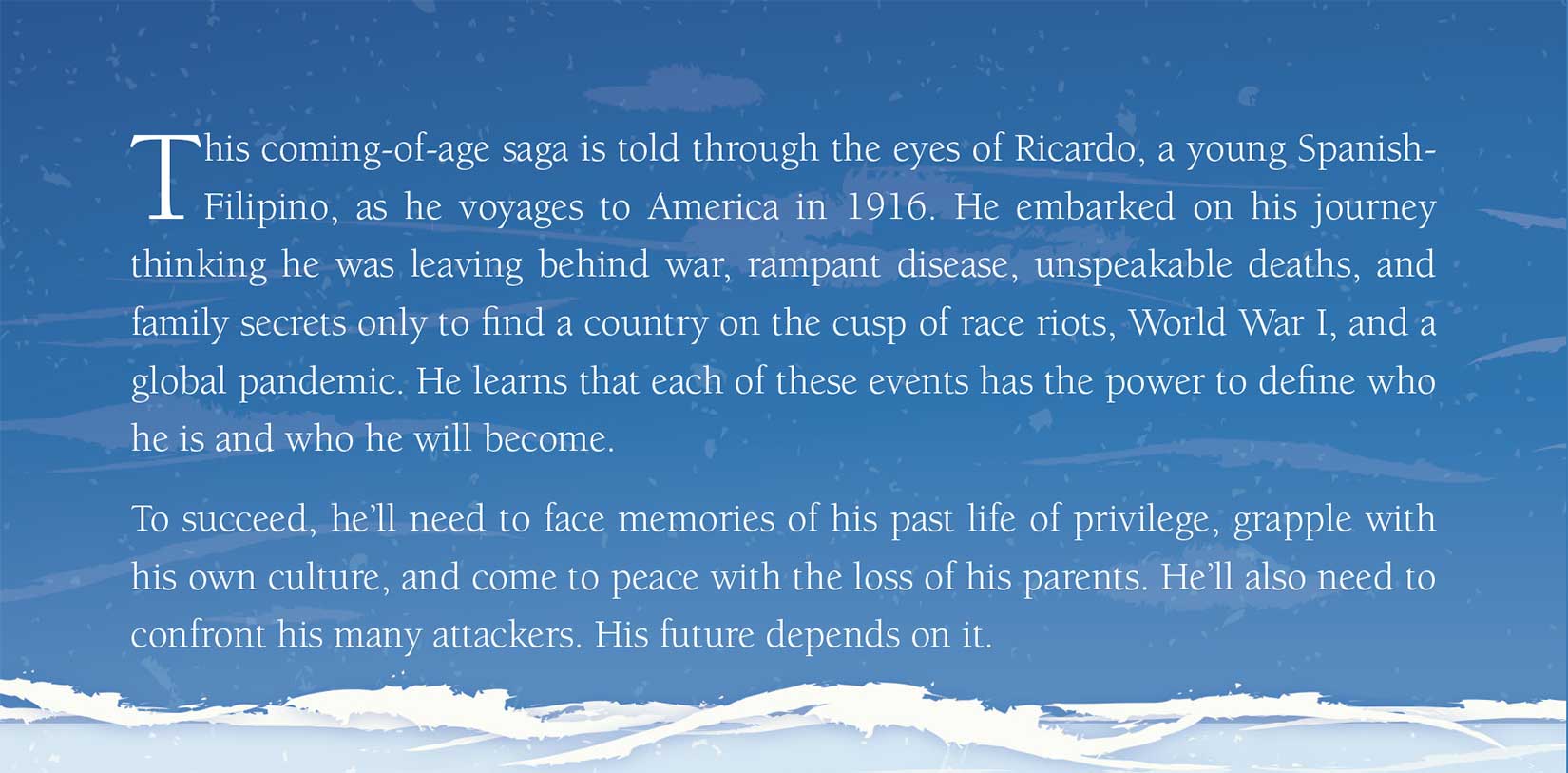 From the back cover: This coming-of-age saga is told through the eyes of Ricardo, a young Spanish-Filipino, as he voyages to America in 1916. He embarked on his journey thinking he was leaving behind war, rampant disease, unspeakable deaths, and family secrets only to find a country on the cusp of race riots, World War I, and a global pandemic. He learns that each of these events has the power to define who he is and who he will become. To succeed, he'll need to face memories of his past life of privilege, grapple with his own culture, and come to peace with the loss of his parents. He'll also need to confront his many attackers. His future depends on it.