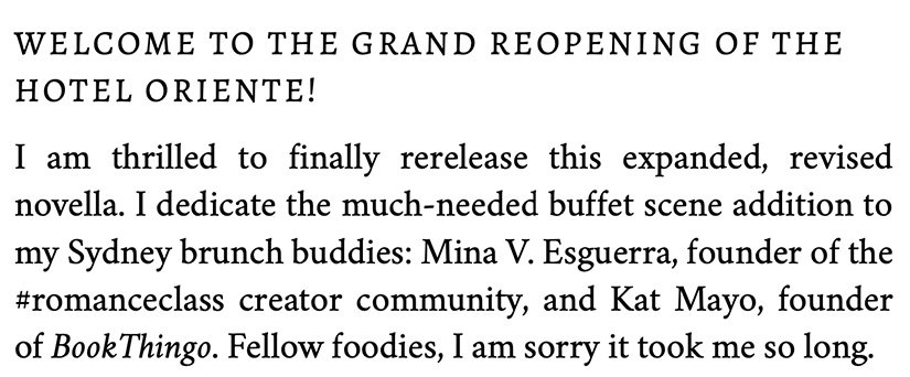 Welcome to the grand reopening of the Hotel Oriente! I am thrilled to finally rerelease this expanded, revised novella. I dedicate the much-needed buffet scene addition to my Sydney brunch buddies: Mina V. Esguerra, founder of the #romanceclass creator community, and Kat Mayo, founder of BookThingo. Fellow foodies, I am sorry it took me so long.