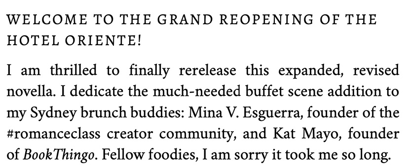 Welcome to the grand reopening of the Hotel Oriente! I am thrilled to finally rerelease this expanded, revised novella. I dedicate the much-needed buffet scene addition to my Sydney brunch buddies: Mina V. Esguerra, founder of the #romanceclass creator community, and Kat Mayo, founder of BookThingo. Fellow foodies, I am sorry it took me so long.